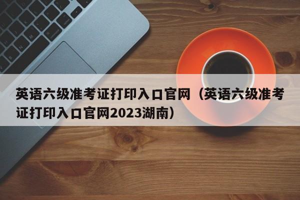 英語六級準考證打印入口官網（英語六級準考證打印入口官網2023湖南）