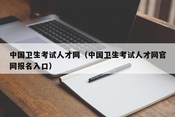 中國衛(wèi)生考試人才網(wǎng)（中國衛(wèi)生考試人才網(wǎng)官網(wǎng)報名入口）