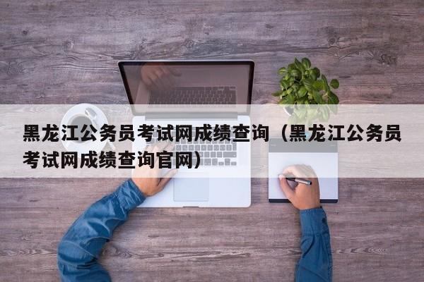 黑龍江公務(wù)員考試網(wǎng)成績查詢（黑龍江公務(wù)員考試網(wǎng)成績查詢官網(wǎng)）