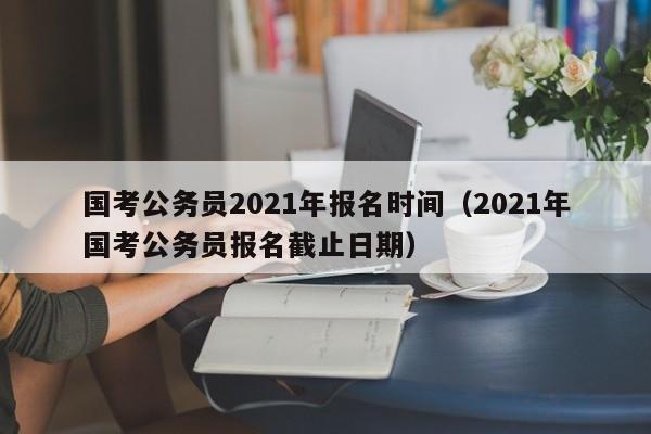 國(guó)考公務(wù)員2021年報(bào)名時(shí)間（2021年國(guó)考公務(wù)員報(bào)名截止日期）