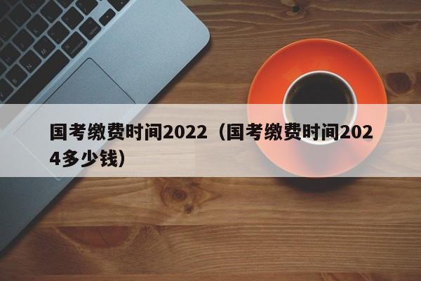 國(guó)考繳費(fèi)時(shí)間2022（國(guó)考繳費(fèi)時(shí)間2024多少錢）