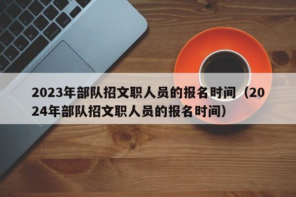 2023年部隊(duì)招文職人員的報(bào)名時(shí)間（2024年部隊(duì)招文職人員的報(bào)名時(shí)間）