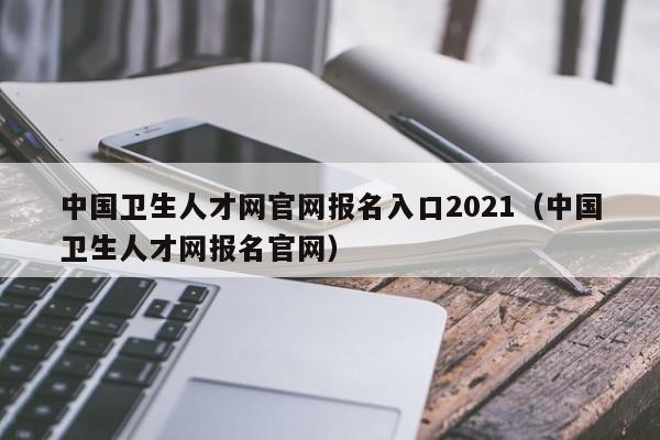 中國衛生人才網官網報名入口2021（中國衛生人才網報名官網）