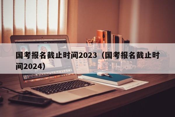 國考報名截止時間2023（國考報名截止時間2024）