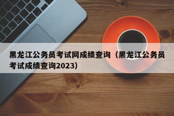 黑龍江公務員考試網成績查詢（黑龍江公務員考試成績查詢2023）