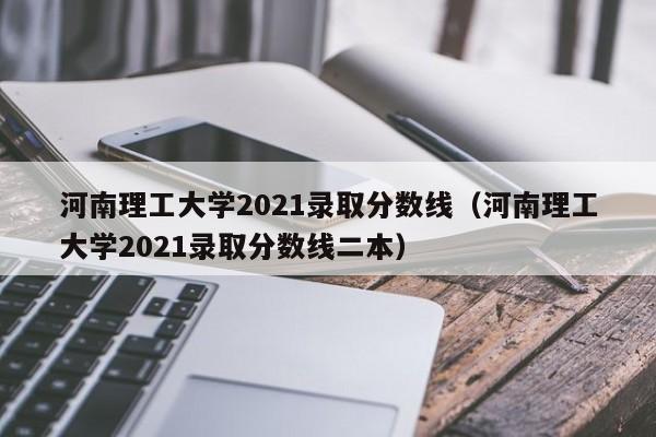 河南理工大學2021錄取分數線（河南理工大學2021錄取分數線二本）