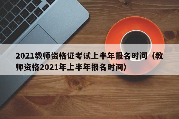 2021教師資格證考試上半年報(bào)名時(shí)間（教師資格2021年上半年報(bào)名時(shí)間）