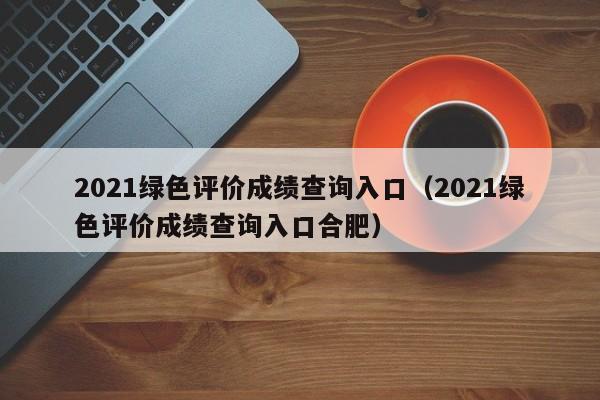 2021綠色評價成績查詢入口（2021綠色評價成績查詢入口合肥）