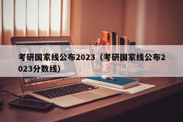 考研國(guó)家線公布2023（考研國(guó)家線公布2023分?jǐn)?shù)線）