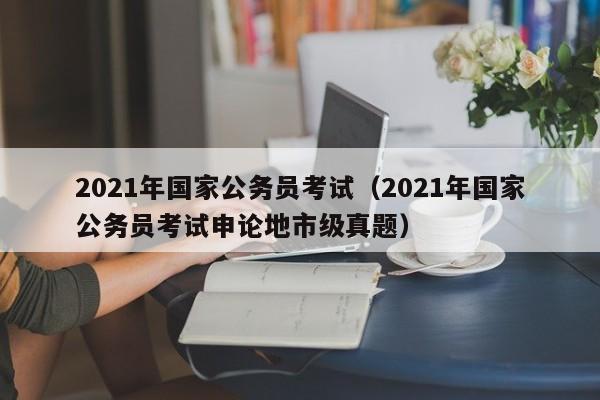 2021年國家公務員考試（2021年國家公務員考試申論地市級真題）