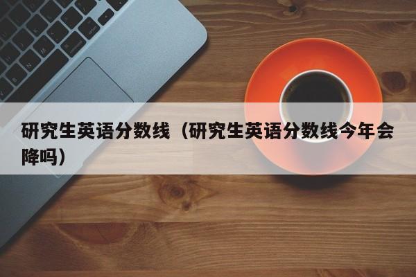 研究生英語分數線（研究生英語分數線今年會降嗎）