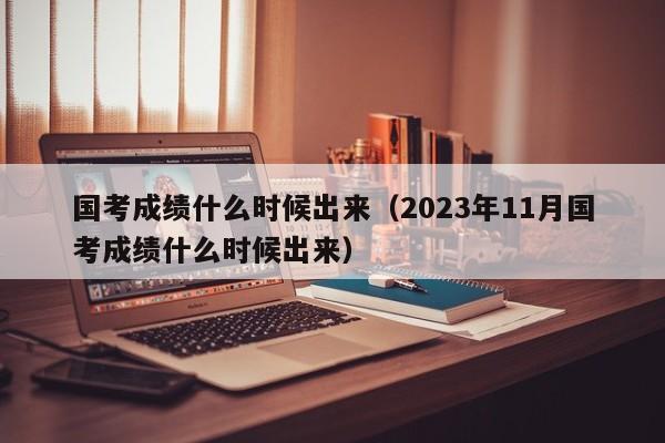 國(guó)考成績(jī)什么時(shí)候出來（2023年11月國(guó)考成績(jī)什么時(shí)候出來）