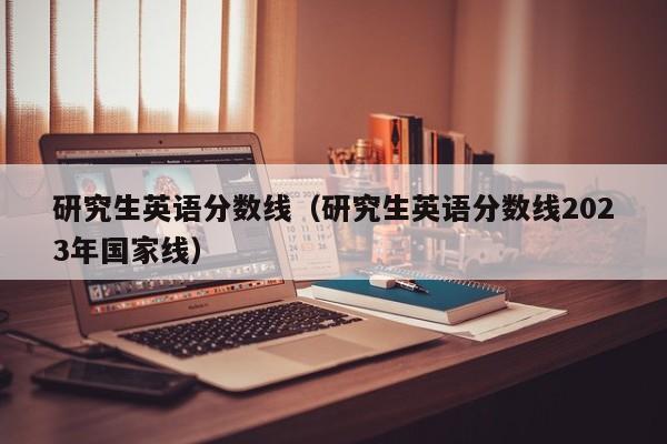 研究生英語分?jǐn)?shù)線（研究生英語分?jǐn)?shù)線2023年國(guó)家線）