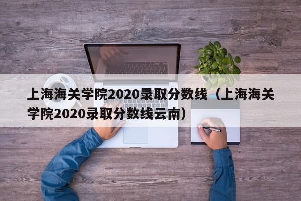 上海海關學院2020錄取分數線（上海海關學院2020錄取分數線云南）