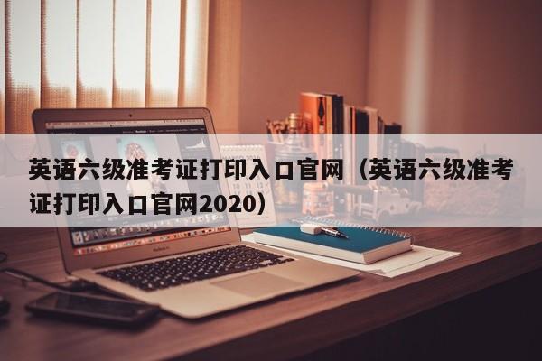 英語六級準(zhǔn)考證打印入口官網(wǎng)（英語六級準(zhǔn)考證打印入口官網(wǎng)2020）