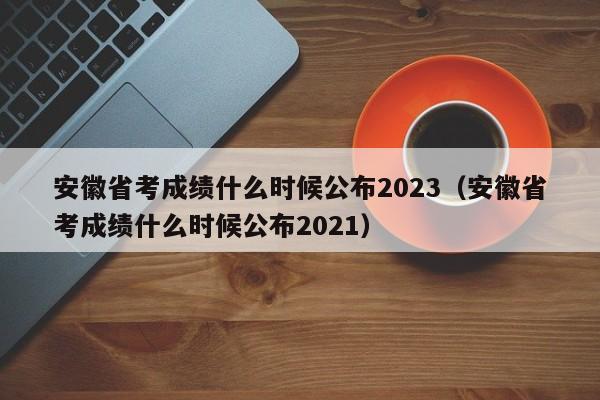 安徽省考成績(jī)什么時(shí)候公布2023（安徽省考成績(jī)什么時(shí)候公布2021）