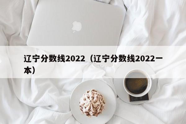 遼寧分數線2022（遼寧分數線2022一本）