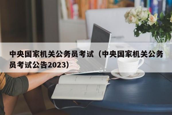 中央國家機關公務員考試（中央國家機關公務員考試公告2023）