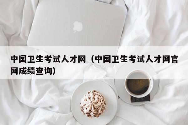 中國衛(wèi)生考試人才網(wǎng)（中國衛(wèi)生考試人才網(wǎng)官網(wǎng)成績查詢）