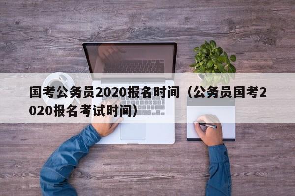 國考公務(wù)員2020報名時間（公務(wù)員國考2020報名考試時間）