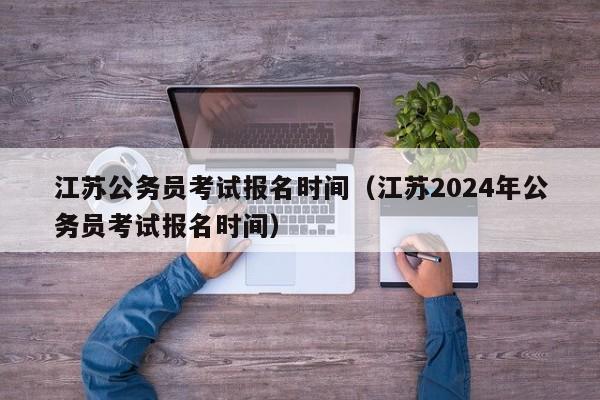 江蘇公務(wù)員考試報名時間（江蘇2024年公務(wù)員考試報名時間）