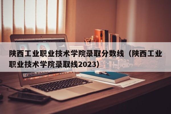 陜西工業職業技術學院錄取分數線（陜西工業職業技術學院錄取線2023）