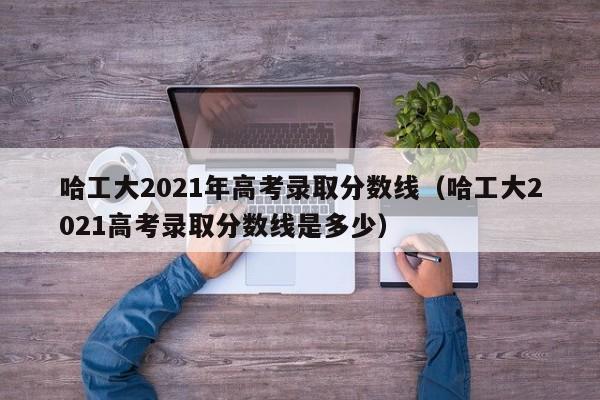 哈工大2021年高考錄取分數線（哈工大2021高考錄取分數線是多少）