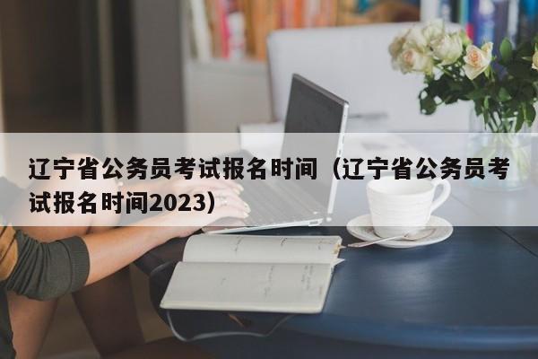 遼寧省公務員考試報名時間（遼寧省公務員考試報名時間2023）