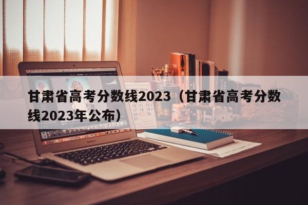 甘肅省高考分?jǐn)?shù)線2023（甘肅省高考分?jǐn)?shù)線2023年公布）