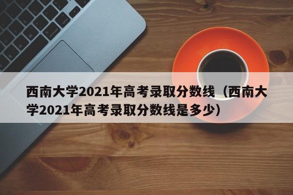 西南大學2021年高考錄取分數線（西南大學2021年高考錄取分數線是多少）