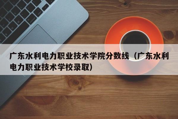 廣東水利電力職業技術學院分數線（廣東水利電力職業技術學校錄取）