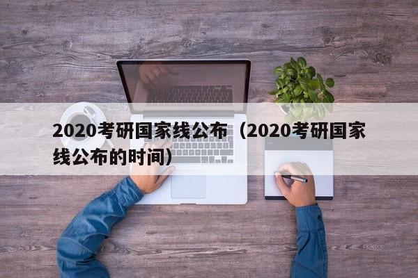 2020考研國家線公布（2020考研國家線公布的時間）