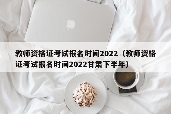 教師資格證考試報(bào)名時(shí)間2022（教師資格證考試報(bào)名時(shí)間2022甘肅下半年）