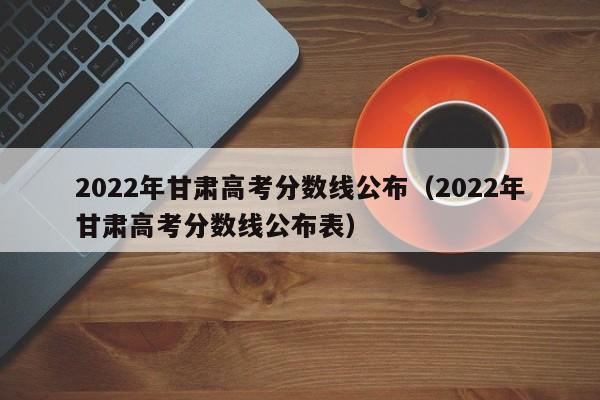 2022年甘肅高考分數線公布（2022年甘肅高考分數線公布表）