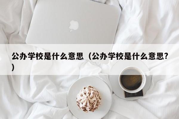 公辦學(xué)校是什么意思（公辦學(xué)校是什么意思?）