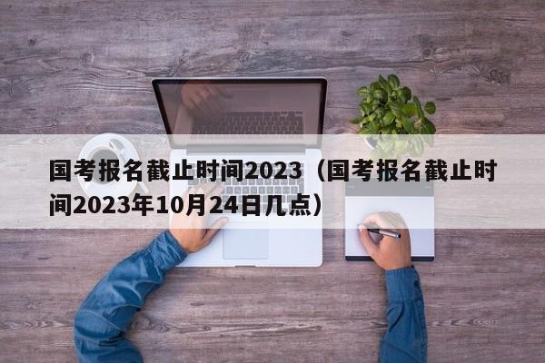 國(guó)考報(bào)名截止時(shí)間2023（國(guó)考報(bào)名截止時(shí)間2023年10月24日幾點(diǎn)）