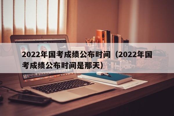 2022年國考成績公布時間（2022年國考成績公布時間是那天）