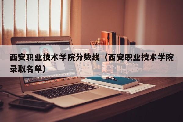 西安職業技術學院分數線（西安職業技術學院錄取名單）