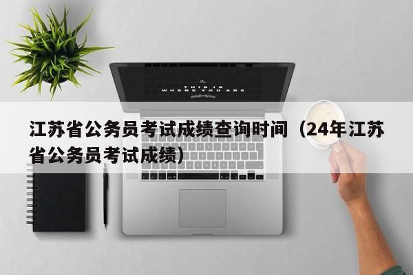 江蘇省公務員考試成績查詢時間（24年江蘇省公務員考試成績）