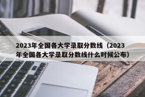 2023年全國各大學錄取分數線（2023年全國各大學錄取分數線什么時候公布）