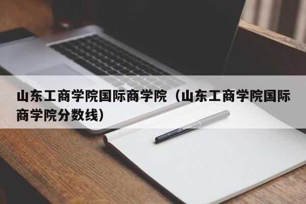 山東工商學院國際商學院（山東工商學院國際商學院分數線）