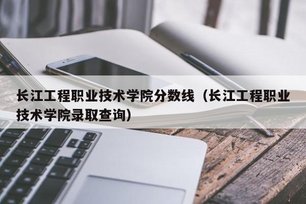 長江工程職業技術學院分數線（長江工程職業技術學院錄取查詢）