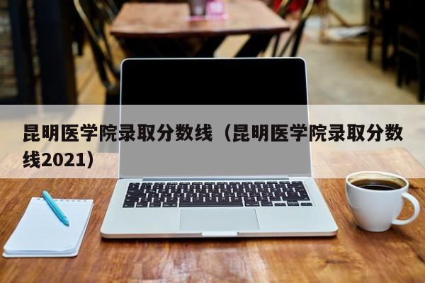 昆明醫學院錄取分數線（昆明醫學院錄取分數線2021）