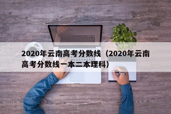 2020年云南高考分?jǐn)?shù)線（2020年云南高考分?jǐn)?shù)線一本二本理科）