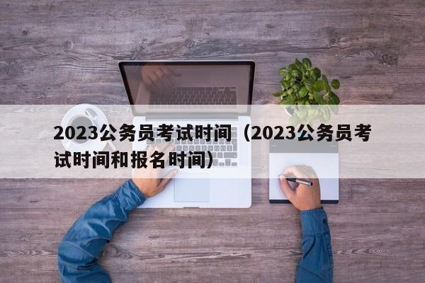 2023公務(wù)員考試時間（2023公務(wù)員考試時間和報名時間）