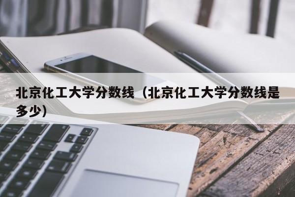 北京化工大學分數線（北京化工大學分數線是多少）