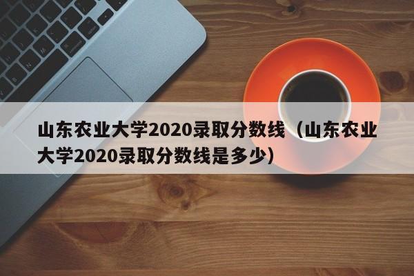 山東農業大學2020錄取分數線（山東農業大學2020錄取分數線是多少）