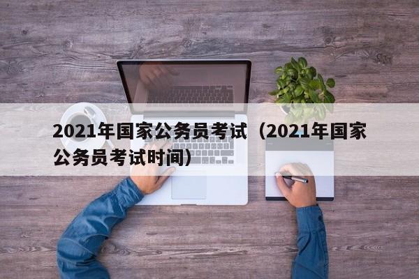 2021年國家公務員考試（2021年國家公務員考試時間）