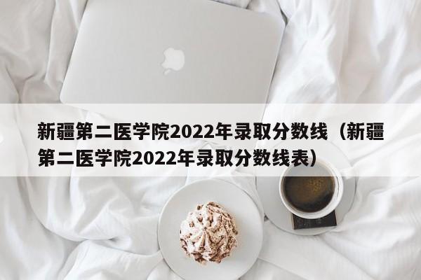 新疆第二醫學院2022年錄取分數線（新疆第二醫學院2022年錄取分數線表）