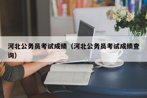 河北公務員考試成績（河北公務員考試成績查詢）